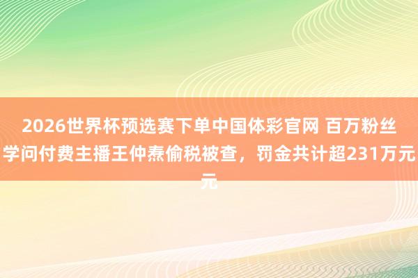 2026世界杯预选赛下单中国体彩官网 百万粉丝学问付费主播王仲焘偷税被查，罚金共计超231万元