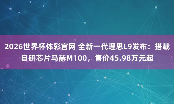 2026世界杯体彩官网 全新一代理思L9发布：搭载自研芯片马赫M100，售价45.98万元起