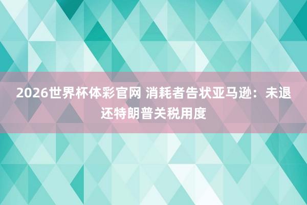 2026世界杯体彩官网 消耗者告状亚马逊：未退还特朗普关税用度