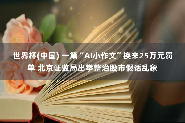 世界杯(中国) 一篇“AI小作文”换来25万元罚单 北京证监局出拳整治股市假话乱象