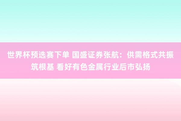 世界杯预选赛下单 国盛证券张航：供需格式共振筑根基 看好有色金属行业后市弘扬
