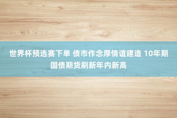 世界杯预选赛下单 债市作念厚情谊建造 10年期国债期货刷新年内新高