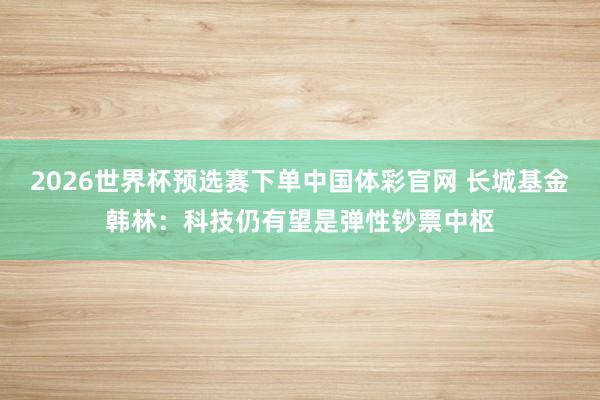 2026世界杯预选赛下单中国体彩官网 长城基金韩林：科技仍有望是弹性钞票中枢