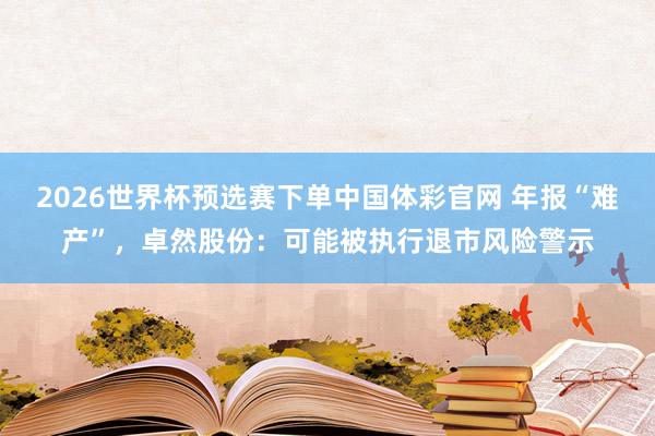 2026世界杯预选赛下单中国体彩官网 年报“难产”，卓然股份：可能被执行退市风险警示