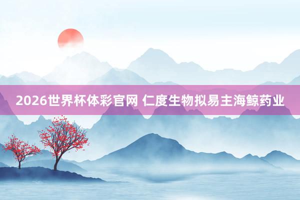 2026世界杯体彩官网 仁度生物拟易主海鲸药业