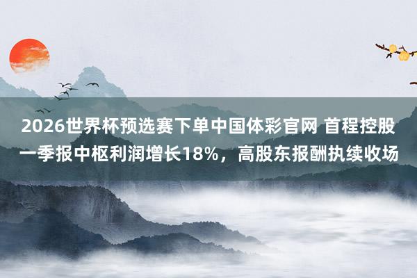 2026世界杯预选赛下单中国体彩官网 首程控股一季报中枢利润增长18%，高股东报酬执续收场