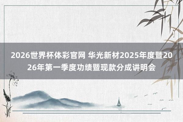 2026世界杯体彩官网 华光新材2025年度暨2026年第一季度功绩暨现款分成讲明会