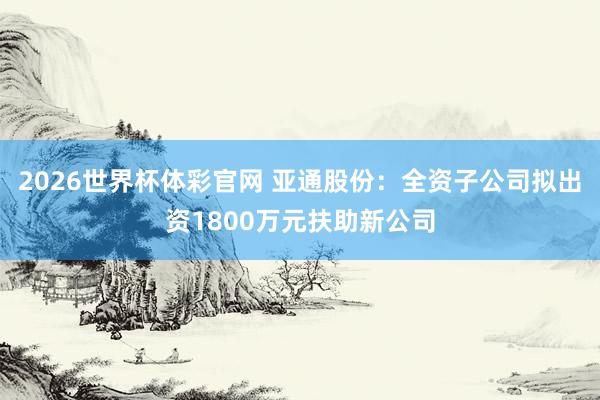 2026世界杯体彩官网 亚通股份：全资子公司拟出资1800万元扶助新公司