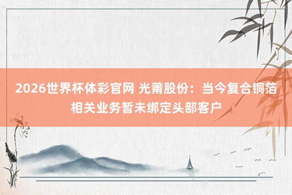 2026世界杯体彩官网 光莆股份：当今复合铜箔相关业务暂未绑定头部客户