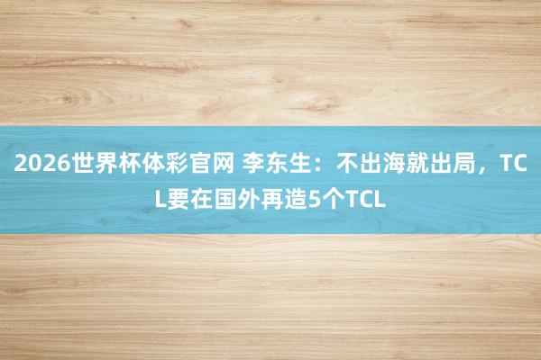 2026世界杯体彩官网 李东生：不出海就出局，TCL要在国外再造5个TCL