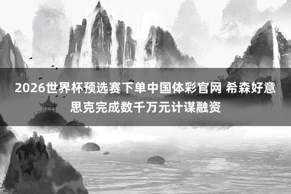2026世界杯预选赛下单中国体彩官网 希森好意思克完成数千万元计谋融资