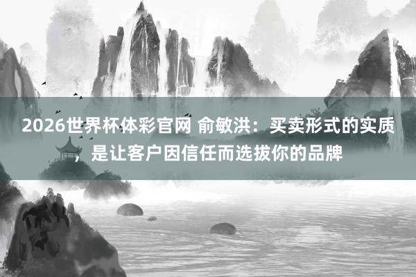 2026世界杯体彩官网 俞敏洪：买卖形式的实质，是让客户因信任而选拔你的品牌