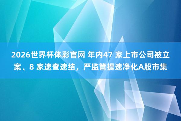 2026世界杯体彩官网 年内47 家上市公司被立案、8 家速查速结，严监管提速净化A股市集