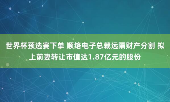 世界杯预选赛下单 顺络电子总裁远隔财产分割 拟上前妻转让市值达1.87亿元的股份