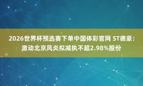 2026世界杯预选赛下单中国体彩官网 ST德豪：激动北京风炎拟减执不超2.98%股份