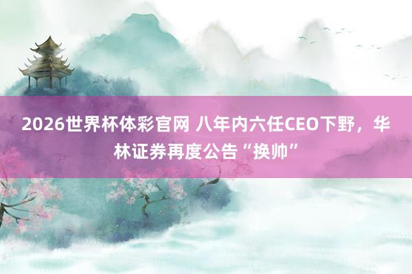 2026世界杯体彩官网 八年内六任CEO下野，华林证券再度公告“换帅”