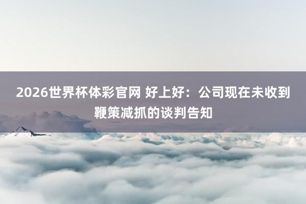 2026世界杯体彩官网 好上好：公司现在未收到鞭策减抓的谈判告知