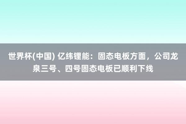 世界杯(中国) 亿纬锂能：固态电板方面，公司龙泉三号、四号固态电板已顺利下线