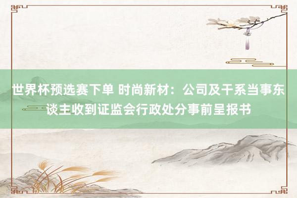 世界杯预选赛下单 时尚新材：公司及干系当事东谈主收到证监会行政处分事前呈报书