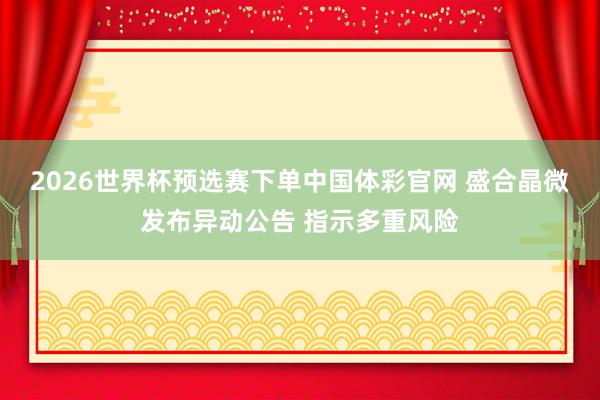 2026世界杯预选赛下单中国体彩官网 盛合晶微发布异动公告 指示多重风险