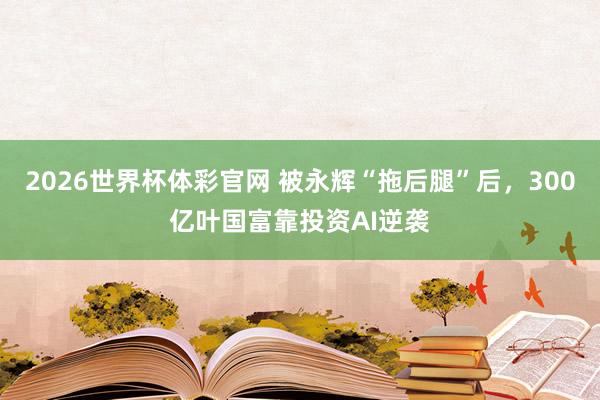 2026世界杯体彩官网 被永辉“拖后腿”后，300亿叶国富靠投资AI逆袭