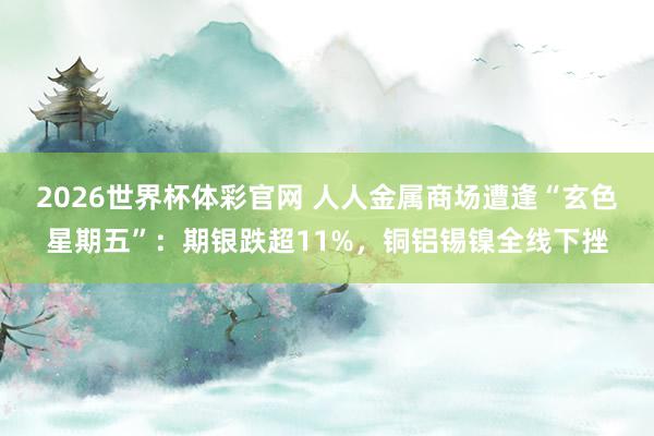 2026世界杯体彩官网 人人金属商场遭逢“玄色星期五”：期银跌超11%，铜铝锡镍全线下挫