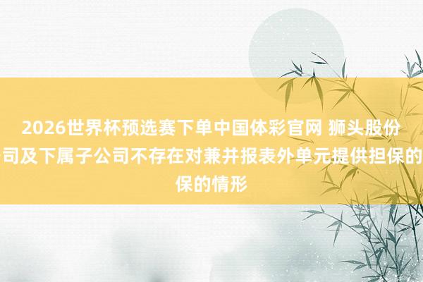 2026世界杯预选赛下单中国体彩官网 狮头股份：公司及下属子公司不存在对兼并报表外单元提供担保的情形