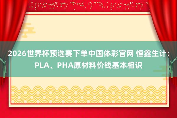 2026世界杯预选赛下单中国体彩官网 恒鑫生计：PLA、PHA原材料价钱基本相识