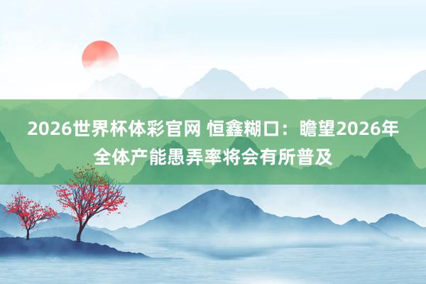 2026世界杯体彩官网 恒鑫糊口：瞻望2026年全体产能愚弄率将会有所普及