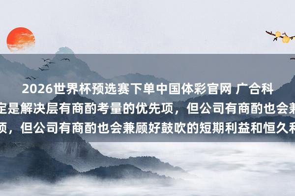 2026世界杯预选赛下单中国体彩官网 广合科技：故意于公司发展一定是解决层有商酌考量的优先项，但公司有商酌也会兼顾好鼓吹的短期利益和恒久利益