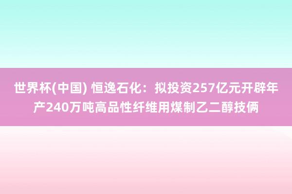 世界杯(中国) 恒逸石化：拟投资257亿元开辟年产240万吨高品性纤维用煤制乙二醇技俩