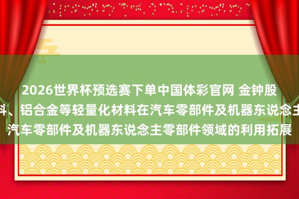 2026世界杯预选赛下单中国体彩官网 金钟股份：合手续鼓舞工程塑料、铝合金等轻量化材料在汽车零部件及机器东说念主零部件领域的利用拓展