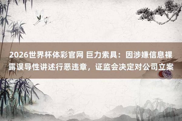 2026世界杯体彩官网 巨力索具：因涉嫌信息裸露误导性讲述行恶违章，证监会决定对公司立案