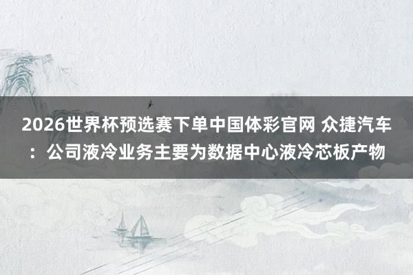 2026世界杯预选赛下单中国体彩官网 众捷汽车：公司液冷业务主要为数据中心液冷芯板产物