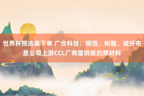 世界杯预选赛下单 广合科技：铜箔、树脂、玻纤布是公司上游CCL厂商覆铜板的原材料