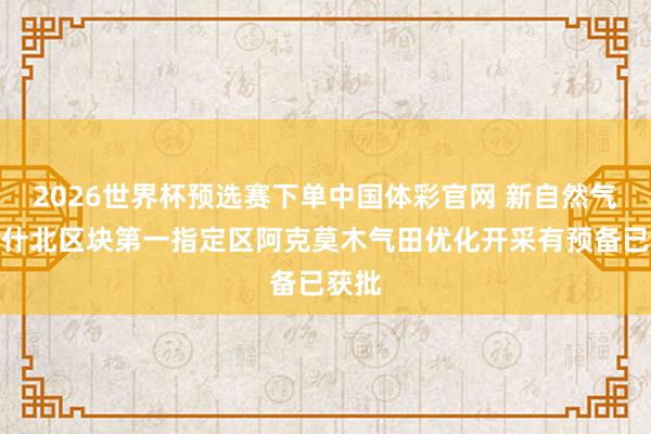 2026世界杯预选赛下单中国体彩官网 新自然气：喀什北区块第一指定区阿克莫木气田优化开采有预备已获批