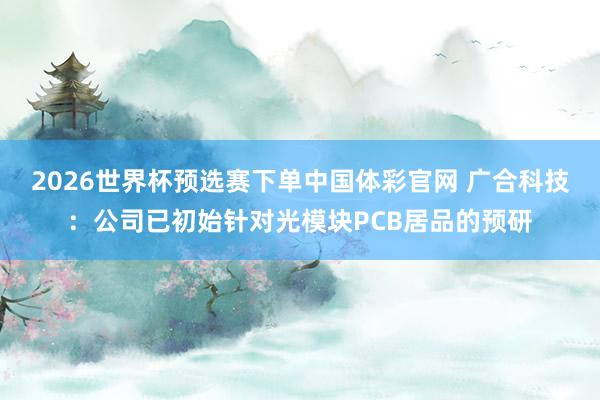 2026世界杯预选赛下单中国体彩官网 广合科技：公司已初始针对光模块PCB居品的预研