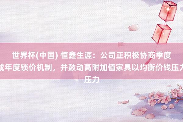 世界杯(中国) 恒鑫生涯：公司正积极协商季度或年度锁价机制，并鼓动高附加值家具以均衡价钱压力