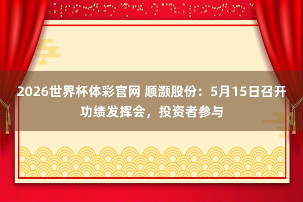 2026世界杯体彩官网 顺灏股份：5月15日召开功绩发挥会，投资者参与