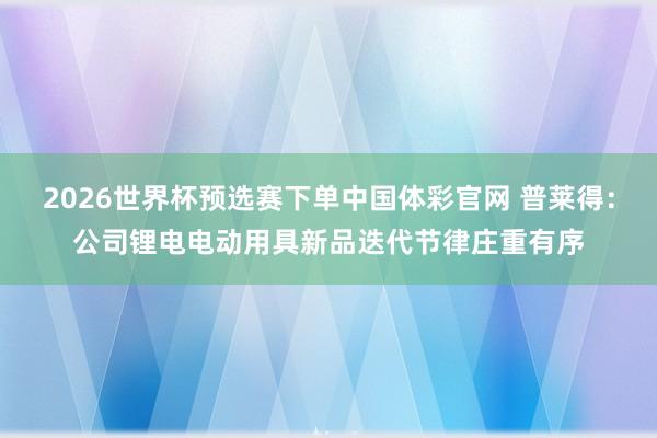 2026世界杯预选赛下单中国体彩官网 普莱得：公司锂电电动用具新品迭代节律庄重有序
