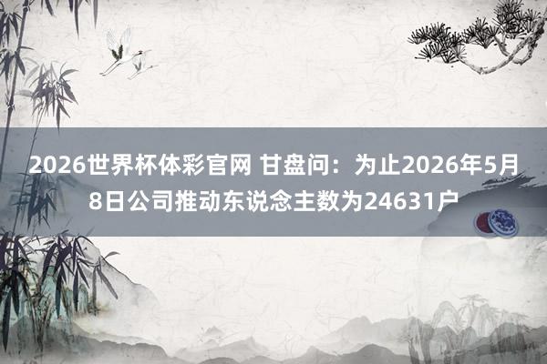 2026世界杯体彩官网 甘盘问：为止2026年5月8日公司推动东说念主数为24631户