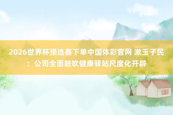 2026世界杯预选赛下单中国体彩官网 漱玉子民：公司全面鼓吹健康驿站尺度化开辟