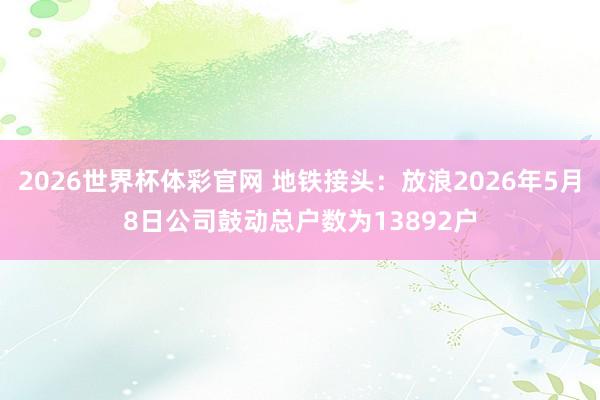 2026世界杯体彩官网 地铁接头：放浪2026年5月8日公司鼓动总户数为13892户