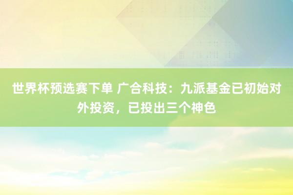 世界杯预选赛下单 广合科技：九派基金已初始对外投资，已投出三个神色