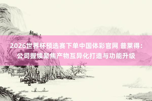 2026世界杯预选赛下单中国体彩官网 普莱得：公司握续聚焦产物互异化打造与功能升级