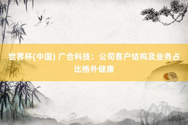 世界杯(中国) 广合科技：公司客户结构及业务占比格外健康