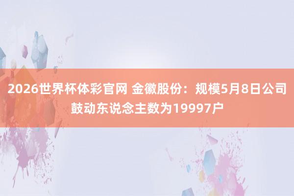 2026世界杯体彩官网 金徽股份：规模5月8日公司鼓动东说念主数为19997户