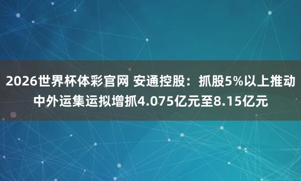 2026世界杯体彩官网 安通控股：抓股5%以上推动中外运集运拟增抓4.075亿元至8.15亿元