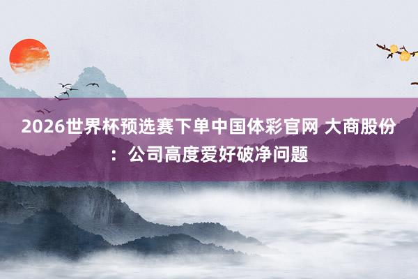 2026世界杯预选赛下单中国体彩官网 大商股份：公司高度爱好破净问题