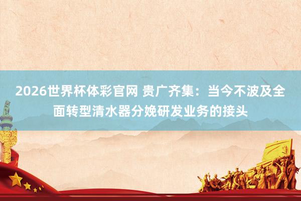 2026世界杯体彩官网 贵广齐集：当今不波及全面转型清水器分娩研发业务的接头